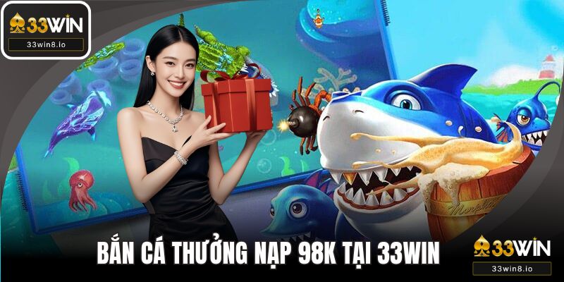 Bắn Cá Thưởng Nạp 98K - 33WIN Cơ Hội Vàng Tăng Vốn